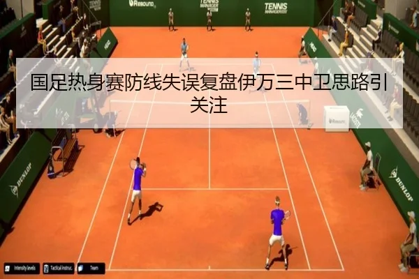 国足热身赛防线失误复盘伊万三中卫思路引关注